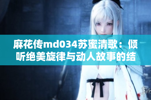 麻花传md034苏蜜清歌：倾听绝美旋律与动人故事的结合