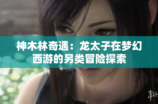 神木林奇遇：龙太子在梦幻西游的另类冒险探索