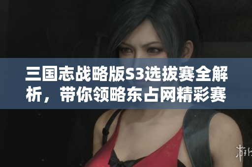 三国志战略版S3选拔赛全解析，带你领略东占网精彩赛季！