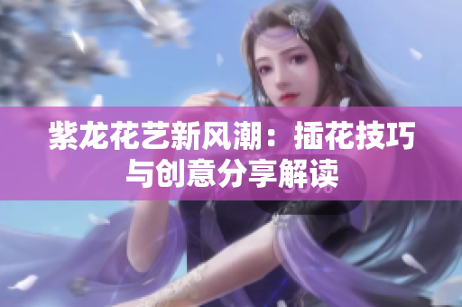 紫龙花艺新风潮：插花技巧与创意分享解读