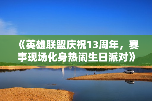 《英雄联盟庆祝13周年，赛事现场化身热闹生日派对》