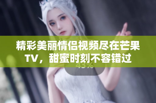 精彩美丽情侣视频尽在芒果TV，甜蜜时刻不容错过