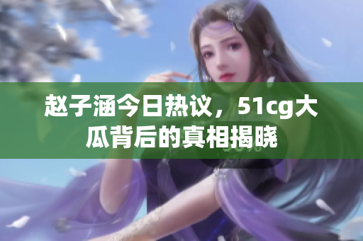 赵子涵今日热议，51cg大瓜背后的真相揭晓