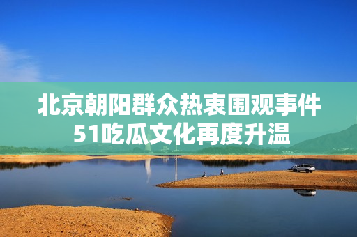 北京朝阳群众热衷围观事件 51吃瓜文化再度升温