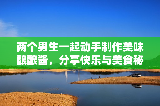 两个男生一起动手制作美味酿酿酱，分享快乐与美食秘诀