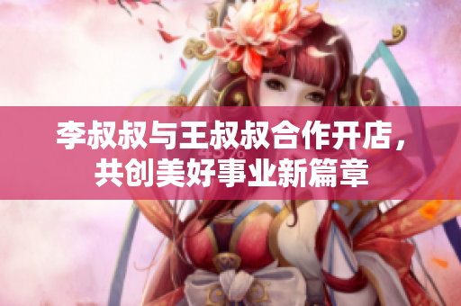 李叔叔与王叔叔合作开店，共创美好事业新篇章