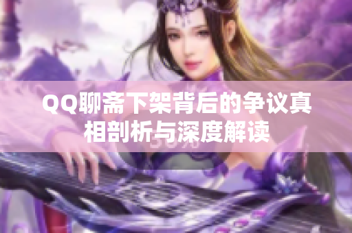 QQ聊斋下架背后的争议真相剖析与深度解读