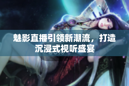 魅影直播引领新潮流，打造沉浸式视听盛宴