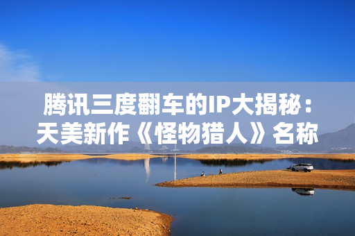 腾讯三度翻车的IP大揭秘：天美新作《怪物猎人》名称正式曝光