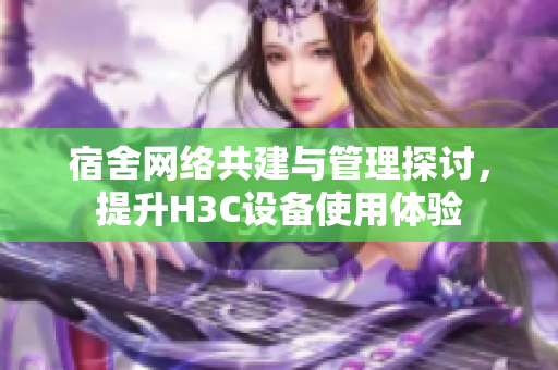 宿舍网络共建与管理探讨，提升H3C设备使用体验