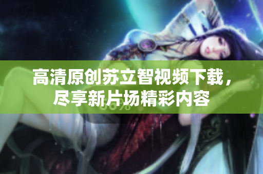 高清原创苏立智视频下载，尽享新片场精彩内容