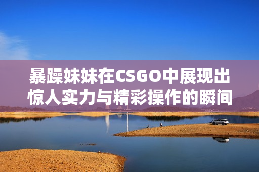 暴躁妹妹在CSGO中展现出惊人实力与精彩操作的瞬间