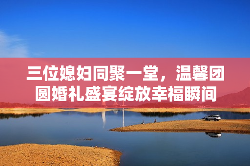 三位媳妇同聚一堂，温馨团圆婚礼盛宴绽放幸福瞬间