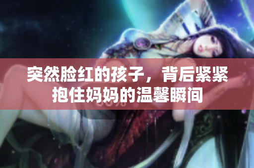 突然脸红的孩子，背后紧紧抱住妈妈的温馨瞬间