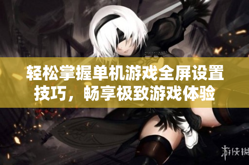 轻松掌握单机游戏全屏设置技巧，畅享极致游戏体验