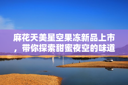 麻花天美星空果冻新品上市，带你探索甜蜜夜空的味道