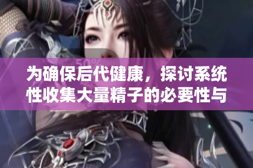 为确保后代健康，探讨系统性收集大量精子的必要性与方法