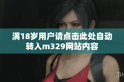 满18岁用户请点击此处自动转入m329网站内容