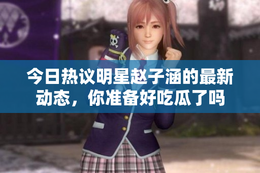 今日热议明星赵子涵的最新动态，你准备好吃瓜了吗