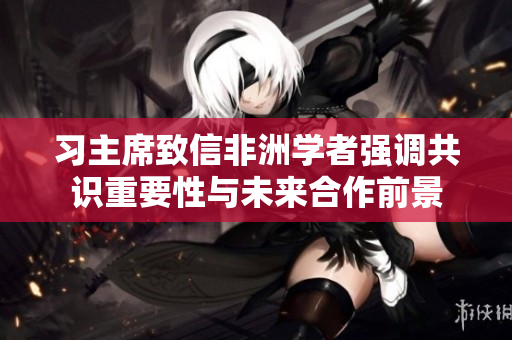 习主席致信非洲学者强调共识重要性与未来合作前景