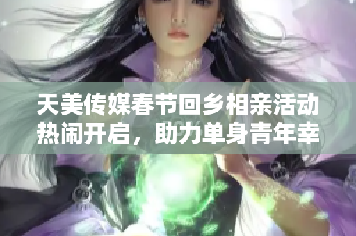 天美传媒春节回乡相亲活动热闹开启，助力单身青年幸福过年