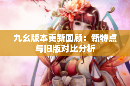 九幺版本更新回顾：新特点与旧版对比分析