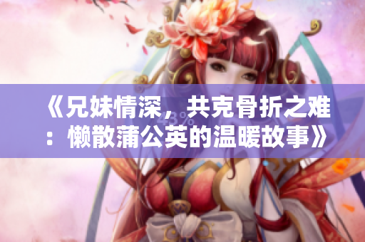 《兄妹情深，共克骨折之难：懒散蒲公英的温暖故事》