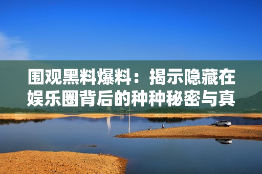 围观黑料爆料：揭示隐藏在娱乐圈背后的种种秘密与真相