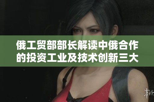 俄工贸部部长解读中俄合作的投资工业及技术创新三大关键领域