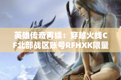 英雄传奇再续：穿越火线CF北部战区账号RFHXK限量出售