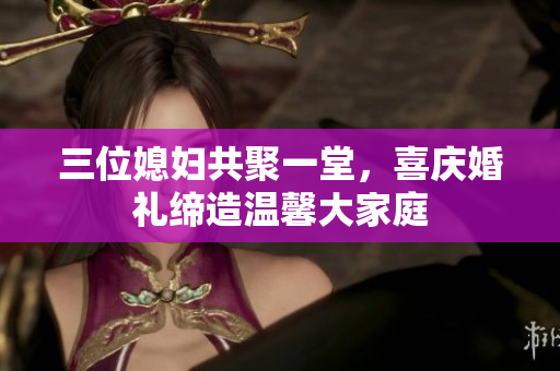 三位媳妇共聚一堂，喜庆婚礼缔造温馨大家庭