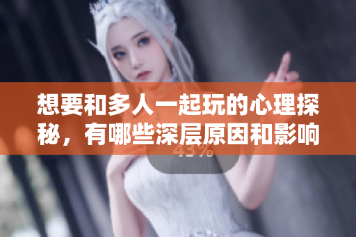 想要和多人一起玩的心理探秘，有哪些深层原因和影响