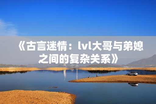 《古言迷情：lvl大哥与弟媳之间的复杂关系》