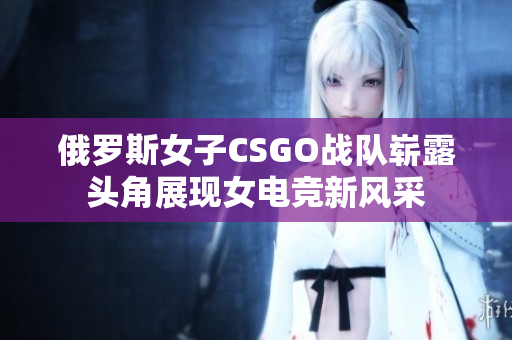 俄罗斯女子CSGO战队崭露头角展现女电竞新风采