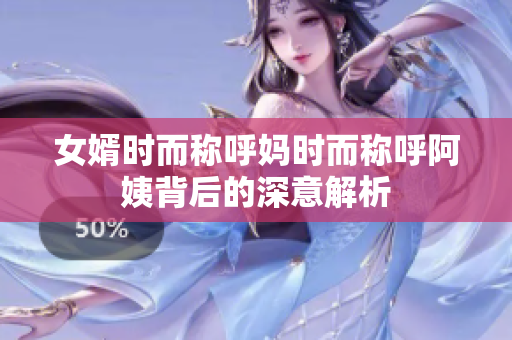 女婿时而称呼妈时而称呼阿姨背后的深意解析