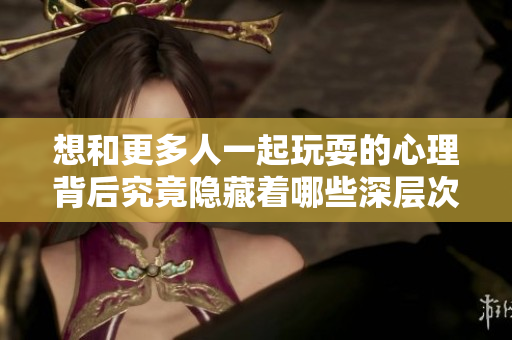 想和更多人一起玩耍的心理背后究竟隐藏着哪些深层次原因