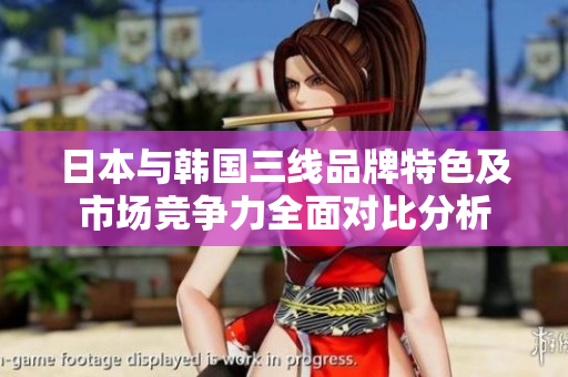 日本与韩国三线品牌特色及市场竞争力全面对比分析