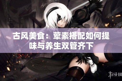 古风美食：荤素搭配如何提味与养生双管齐下