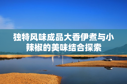 独特风味成品大香伊煮与小辣椒的美味结合探索