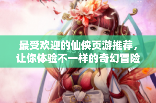 最受欢迎的仙侠页游推荐，让你体验不一样的奇幻冒险