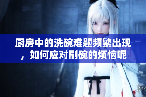厨房中的洗碗难题频繁出现，如何应对刷碗的烦恼呢