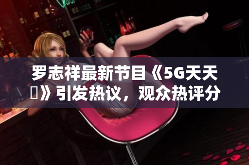 罗志祥最新节目《5G天天奭》引发热议，观众热评分享！