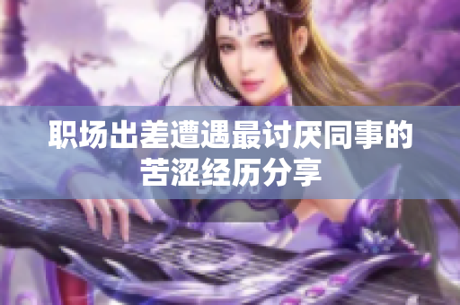 职场出差遭遇最讨厌同事的苦涩经历分享