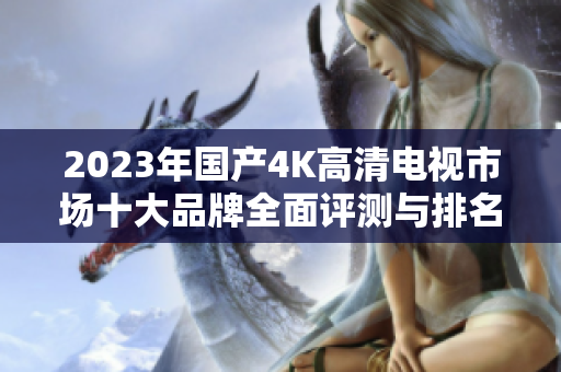 2023年国产4K高清电视市场十大品牌全面评测与排名分析