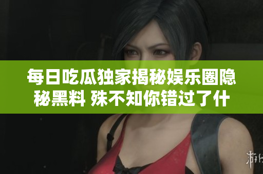 每日吃瓜独家揭秘娱乐圈隐秘黑料 殊不知你错过了什么