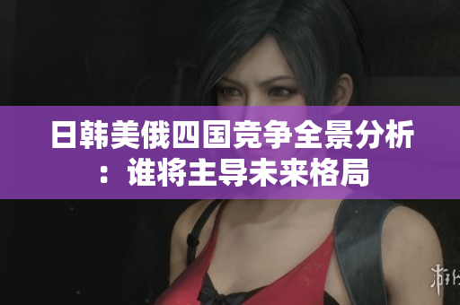 日韩美俄四国竞争全景分析：谁将主导未来格局