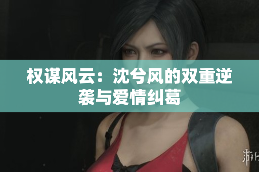 权谋风云：沈兮风的双重逆袭与爱情纠葛