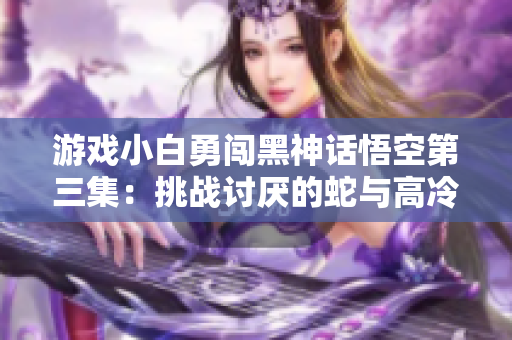 游戏小白勇闯黑神话悟空第三集：挑战讨厌的蛇与高冷的W角色