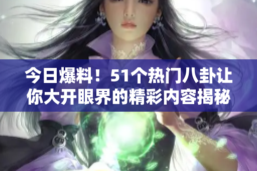 今日爆料！51个热门八卦让你大开眼界的精彩内容揭秘