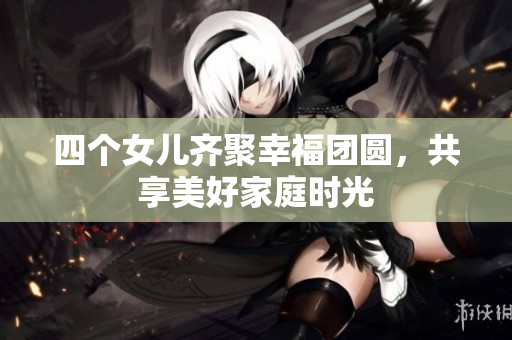 四个女儿齐聚幸福团圆，共享美好家庭时光